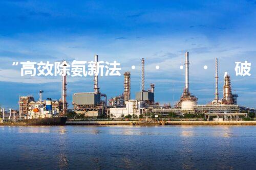 “高效除氨新法，破解氨氮廢水超標難題”